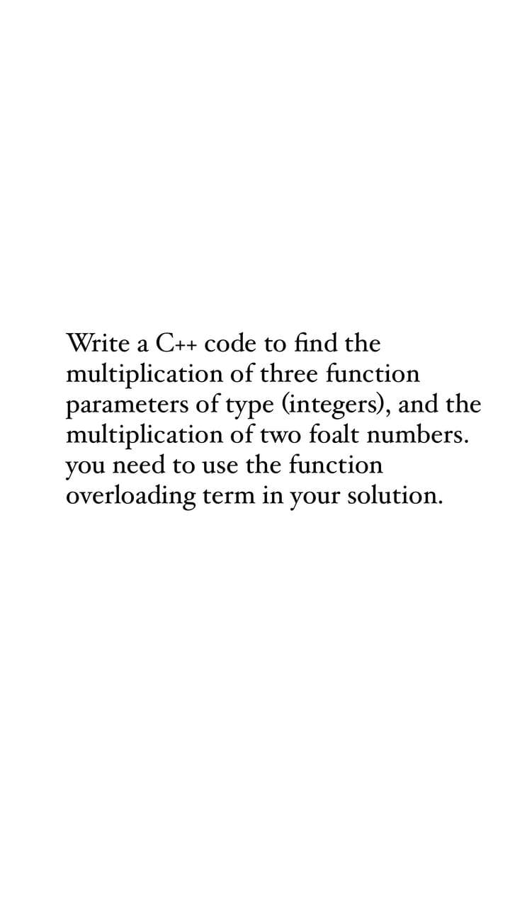 Write a C++ code to find the
multiplication of three function
parameters of type (integers), and the
multiplication of two foalt numbers.
you need to use the function
overloading term in your solution.
