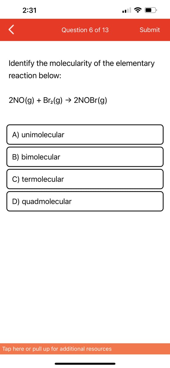 <
2:31
Question 6 of 13
Identify the molecularity of the elementary
reaction below:
2NO(g) + Br₂(g) → 2NOBr(g)
A) unimolecular
B) bimolecular
C) termolecular
D) quadmolecular
Submit
Tap here or pull up for additional resources