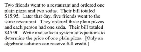Two friends went to a restaurant and ordered one
plain pizza and two sodas. Their bill totaled
$15.95. Later that day, five friends went to the
same restaurant. They ordered three plain pizzas
and each person had one soda. Their bill totaled
$45.90. Write and solve a system of equations to
determine the price of one plain pizza. [Only an
algebraic solution can receive full credit.]
