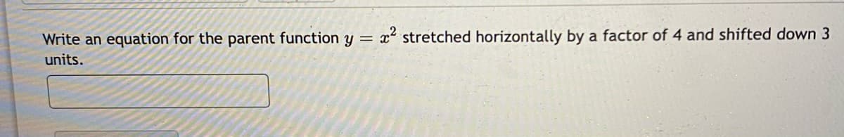 Write an equation for the parent function y = x stretched horizontally by a factor of 4 and shifted down 3
units.
