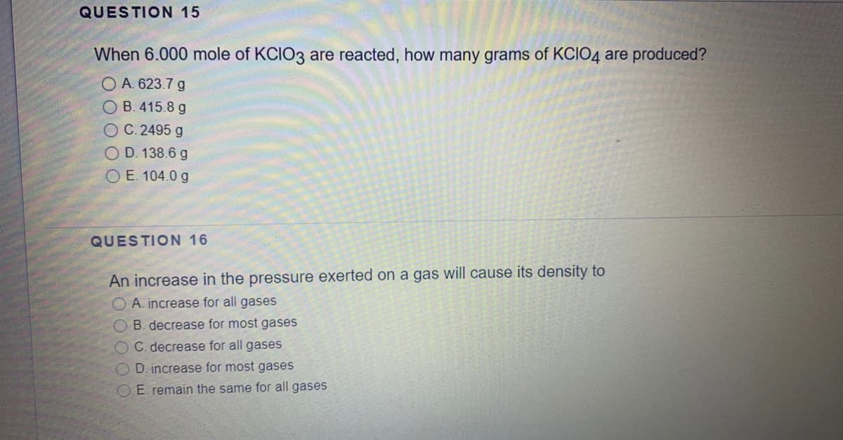 QUESTION 15
When 6.000 mole of KCIO3 are reacted, how many grams of KCIO4 are produced?
O A. 623.7 g
O B. 415.8 g
OC.2495 g
O D. 138.6 g
O E. 104.0 g
QUESTION 16
An increase in the pressure exerted on a gas will cause its density to
A. increase for all gases
O B. decrease for most
ases
OC. decrease for all gases
OD. increase for most gases
E. remain the same for all gases
OO O C O
