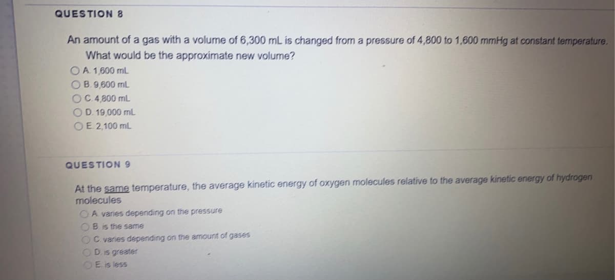 QUESTION 8
An amount of a gas with a volume of 6,300 mL is changed from a pressure of 4,800 to 1,600 mmHg at constant temperature.
What would be the approximate new volume?
OA 1600 mL
OB.9,600 mL
OC.4,800 mL
OD. 19,000 mL
OE 2,100 mL
QUESTION 9
At the same temperature, the average kinetic energy of oxygen molecules relative to the average kinetic energy of hydrogen
molecules
OA varies depending on the pressure
OB. is the same
OC. varies depending on the amount of gases
D. Is greater
OE. is less
