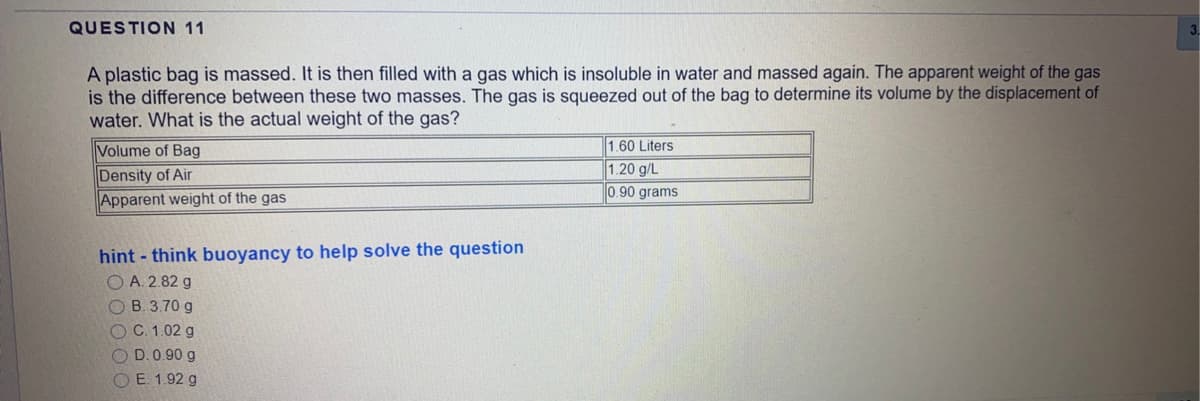 QUESTION 11
A plastic bag is massed. It is then filled with a gas which is insoluble in water and massed again. The apparent weight of the gas
is the difference between these two masses. The gas is squeezed out of the bag to determine its volume by the displacement of
water. What is the actual weight of the gas?
Volume of Bag
Density of Air
Apparent weight of the gas
1.60 Liters
1.20 g/L
0.90 grams
hint - think buoyancy to help solve the question
O A. 2.82 g
O B. 3.70 g
O C. 1.02 g
O D.0.90 g
O E. 1.92 g
