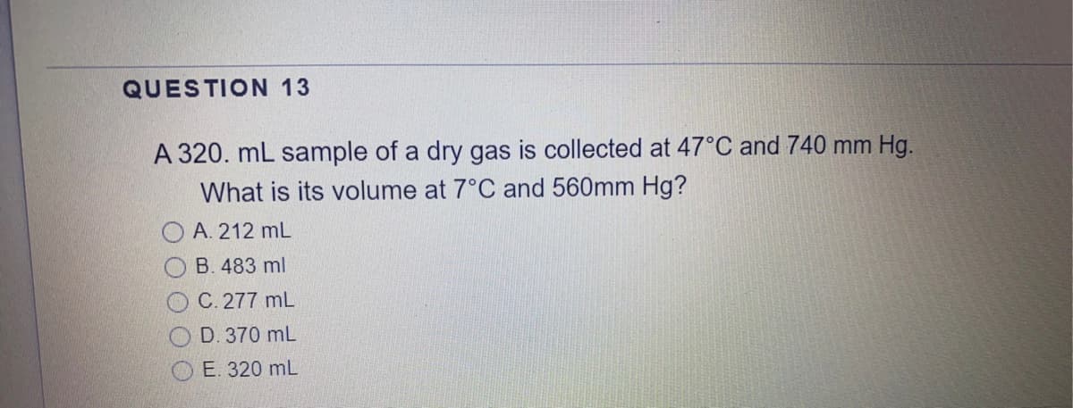 QUESTION 13
A 320. mL sample of a dry gas is collected at 47°C and 740 mm Hg.
What is its volume at 7°C and 560mm Hg?
A. 212 mL
B. 483 ml
C. 277 mL
D. 370 mL
O E. 320 mL
