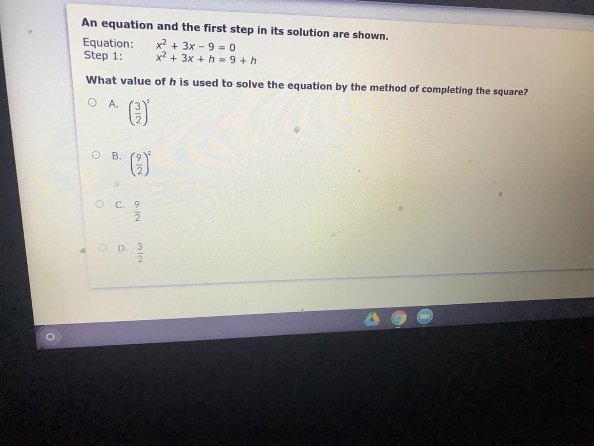 An equation and the first step in its solution are shown.
Equation:
Step 1:
x2 + 3x - 9 = 0
x2 + 3x + h = 9 + h
What value of h is used to solve the equation by the method of completing the square?
A.
3.
O B.
о С. 9
2
O D. 3
912
M IN
