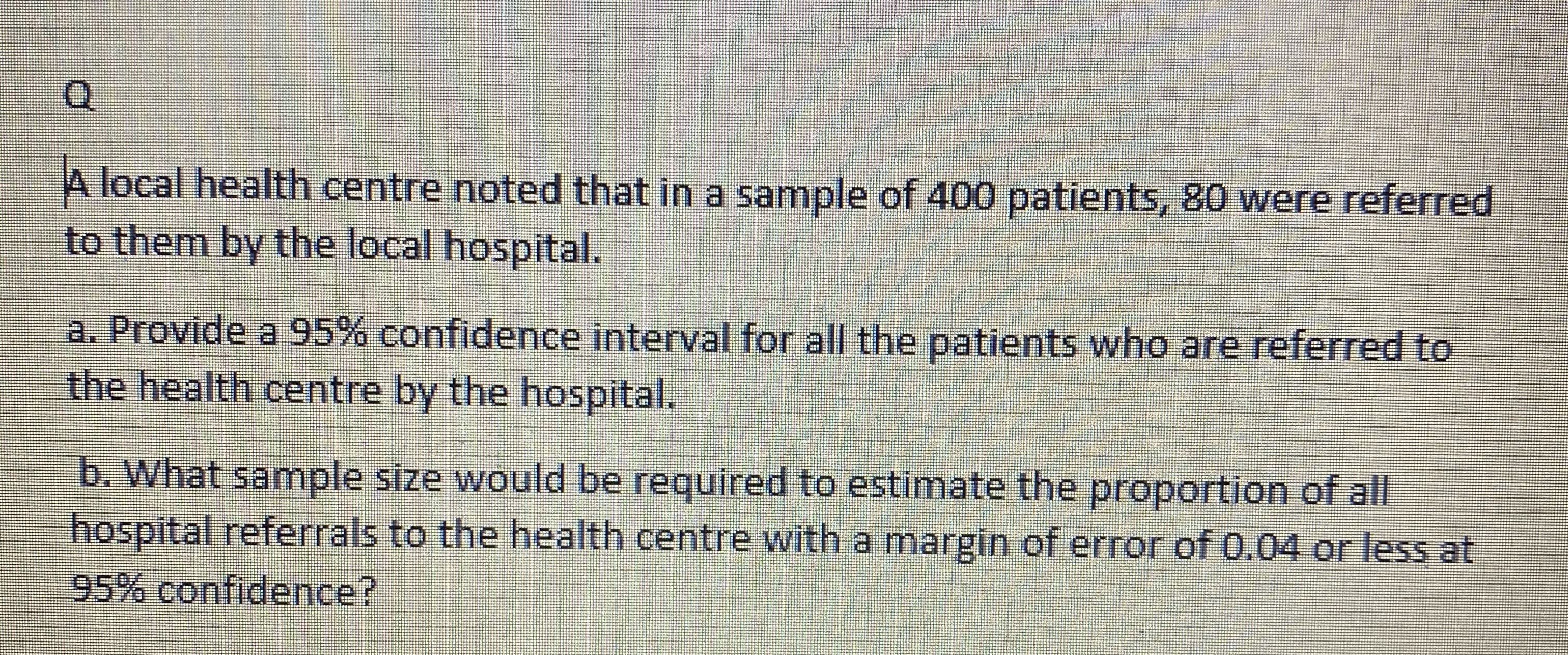 A local health centre noted that in a sample of 400 patients, 80 were referred
to them by the local hospital.
a. Provide a 95% confidence interval for all the patients who are referred to
the health centre by the hospital.

