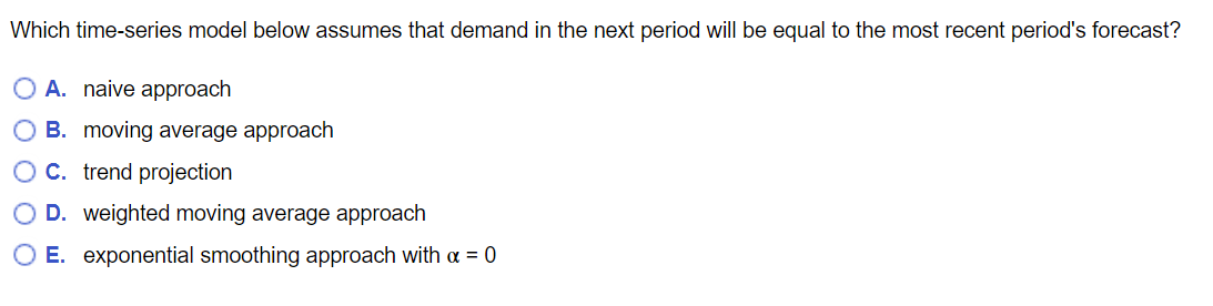 Which time-series model below assumes that demand in the next period will be equal to the most recent period's forecast?
A. naive approach
B. moving average approach
OC. trend projection
D. weighted moving average approach
O E. exponential smoothing approach with α = 0