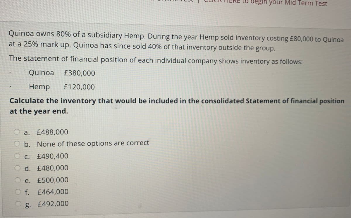 begin your Mid Term Test
Quinoa owns 80% of a subsidiary Hemp. During the year Hemp sold inventory costing £80,000 to Quinoa
at a 25% mark up. Quinoa has since sold 40% of that inventory outside the group.
The statement of financial position of each individual company shows inventory as follows:
Quinoa £380,000
Hemp
£120,000
Calculate the inventory that would be included in the consolidated Statement of financial position
at the year end.
a. £488,000
O b. None of these options are correct
O c. £490,400
O d. £480,000
O e. £500,000
O f. £464,000
g. £492,000
