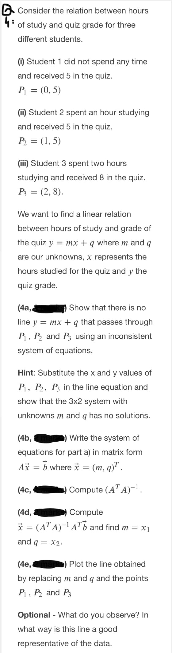 O Consider the relation between hours
4:
of study and quiz grade for three
different students.
(i) Student 1 did not spend any time
and received 5 in the quiz.
P = (0, 5)
(ii) Student 2 spent an hour studying
and received 5 in the quiz.
P2 = (1, 5)
(iii) Student 3 spent two hours
studying and received 8 in the quiz.
P3 = (2, 8).
We want to find a linear relation
between hours of study and grade of
the quiz y = mx + q where m and q
are our unknowns, x represents the
hours studied for the quiz and y the
quiz grade.
(4a,
Show that there is no
line y — mх +
that
passes through
P1 , P and P3 using an inconsistent
system of equations.
Hint: Substitute the x and y values of
P1, P2, P3 in the line equation and
show that the 3x2 system with
unknowns m and q has no solutions.
(4b,
Write the system of
equations for part a) in matrix form
Ax = b where i = (m, q)' .
(4с,
Compute (A" A)-1.
(4d,
Compute
* = (AT A)- A" b and find m = x1
and q = x2·
(4e,
Plot the line obtained
by replacing m and q and the points
P1, P and P3
Optional - What do you observe? In
what way is this line a good
representative of the data.
