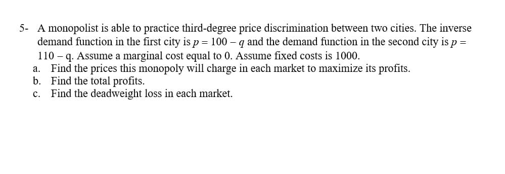 5- A monopolist is able to practice third-degree price discrimination between two cities. The inverse
demand function in the first city is p = 100 - q and the demand function in the second city is p =
110 - q. Assume a marginal cost equal to 0. Assume fixed costs is 1000.
a. Find the prices this monopoly will charge in each market to maximize its profits.
b. Find the total profits.
c. Find the deadweight loss in each market.