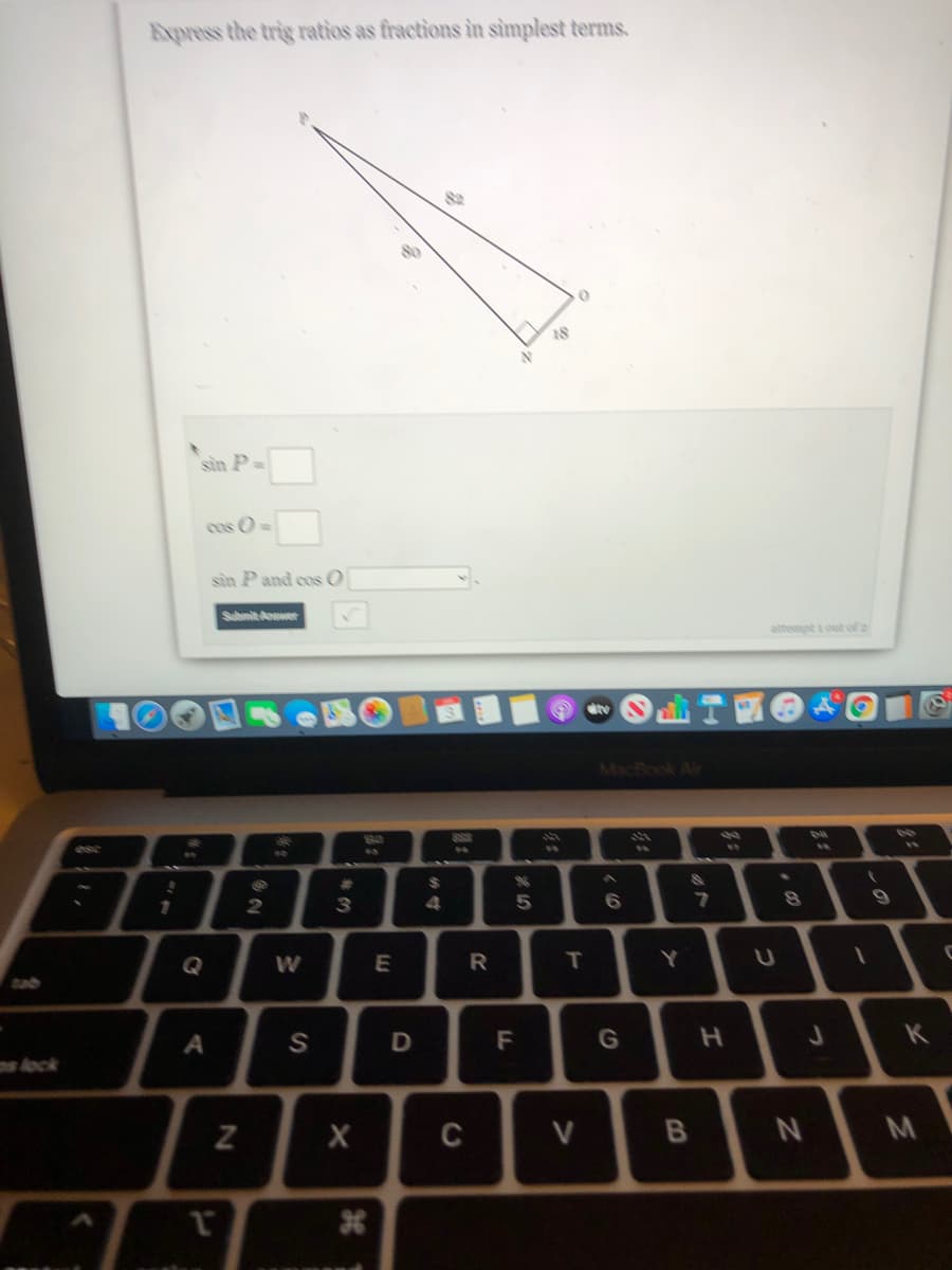 Express the trig ratios as fractions in sìmplest terms.
8o
18
sin P=
cos O=
sin P and cos O
Submitower
attempt out of2
MacRook Air
%24
3
6.
Q
W
R
T.
A
D
F
G
K
s Aock
C
V
N
