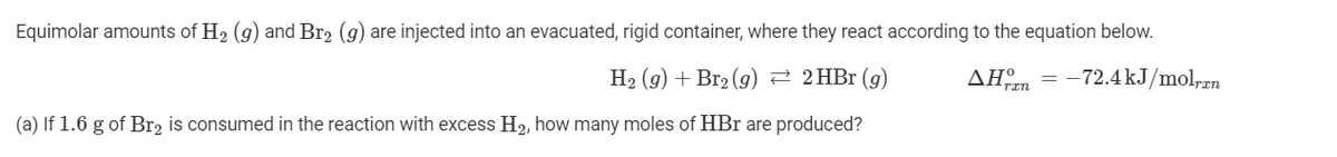 Equimolar amounts of H2 (g) and Br2 (g) are injected into an evacuated, rigid container, where they react according to the equation below.
H2 (g) + Br2 (g) 2 2HB1 (g)
AHn = -72.4 kJ/mol,zn
(a) If 1.6 g of Br, is consumed in the reaction with excess H2, how many moles of HBr are produced?
