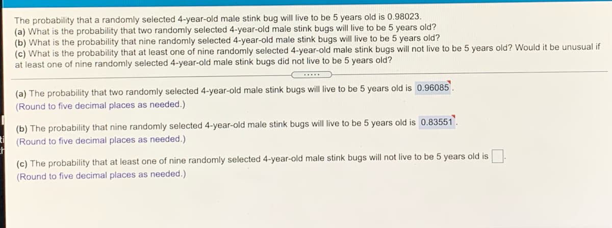 The probability that a randomly selected 4-year-old male stink bug will live to be 5 years old is 0.98023.
(a) What is the probability that two randomly selected 4-year-old male stink bugs will live to be 5 years old?
(b) What is the probability that nine randomly selected 4-year-old male stink bugs will live to be 5 years old?
(c) What is the probability that at least one of nine randomly selected 4-year-old male stink bugs will not live to be 5 years old? Would it be unusual if
at least one of nine randomly selected 4-year-old male stink bugs did not live to be 5 years old?
(a) The probability that two randomly selected 4-year-old male stink bugs will live to be 5 years old is 0.96085.
(Round to five decimal places as needed.)
(b) The probability that nine randomly selected 4-year-old male stink bugs will live to be 5 years old is 0.83551
(Round to five decimal places as needed.)
(c) The probability that at least one of nine randomly selected 4-year-old male stink bugs will not live to be 5 years old is
(Round to five decimal places as needed.)

