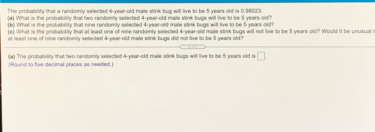 The probability that a randomly selected 4-year-old male stink bug will live to be 5 years old is 0.98023.
(a) What is the probability that two randomly selected 4-year-old male stink bugs will live to be 5 years old?
(b) What is the probability that nine randomly selected 4-year-old male stink bugs will live to be 5 years old?
(c) What is the probability that at least one of nine randomly selected 4-year-old male stink bugs will not live to be 5 years old? Would it be unusual it
at least one of nine randomly selected 4-year-old male stink bugs did not live to be 5 years old?
....
(a) The probability that two randomly selected 4-year-old male stink bugs will live to be 5 years old is
(Round to five decimal places as needed.)
