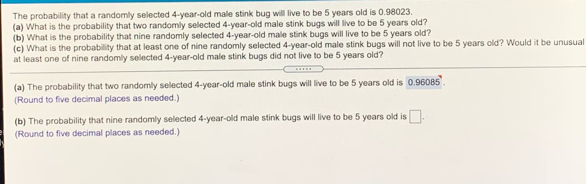 The probability that a randomly selected 4-year-old male stink bug will live to be 5 years old is 0.98023.
(a) What is the probability that two randomly selected 4-year-old male stink bugs will live to be 5 years old?
(b) What is the probability that nine randomly selected 4-year-old male stink bugs will live to be 5 years old?
(c) What is the probability that at least one of nine randomly selected 4-year-old male stink bugs will not live to be 5 years old? Would it be unusual
at least one of nine randomly selected 4-year-old male stink bugs did not live to be 5 years old?
...
(a) The probability that two randomly selected 4-year-old male stink bugs will live to be 5 years old is 0.96085
(Round to five decimal places as needed.)
(b) The probability that nine randomly selected 4-year-old male stink bugs will live to be 5 years old is .
(Round to five decimal places as needed.)
