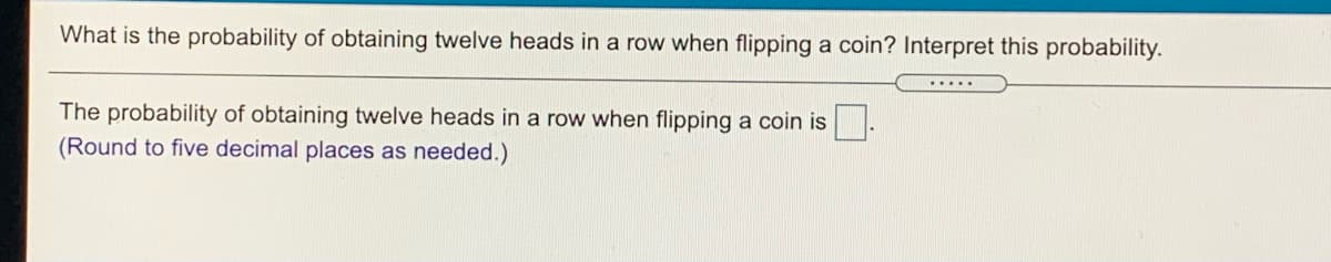 What is the probability of obtaining twelve heads in a row when flipping a coin? Interpret this probability.
The probability of obtaining twelve heads in a row when flipping a coin is .
(Round to five decimal places as needed.)
