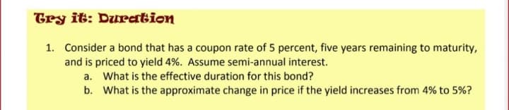 Try it: Duration
1. Consider a bond that has a coupon rate of 5 percent, five years remaining to maturity,
and is priced to yield 4%. Assume semi-annual interest.
a. What is the effective duration for this bond?
b. What is the approximate change in price if the yield increases from 4% to 5%?
