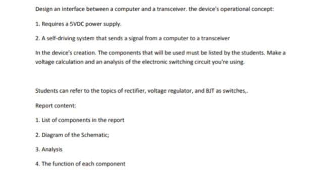 Design an interface between a computer and a transceiver. the device's operational concept:
1. Requires a SVDC power supply.
2. A self-driving system that sends a signal from a computer to a transceiver
In the device's creation. The components that will be used must be listed by the students. Make a
voltage calculation and an analysis of the electronic switching circuit you're using.
Students can refer to the topics of rectifier, voltage regulator, and BJT as switches,
Report content:
1. List of components in the report
2. Diagram of the Schematic;
3. Analysis
4. The function of each component
