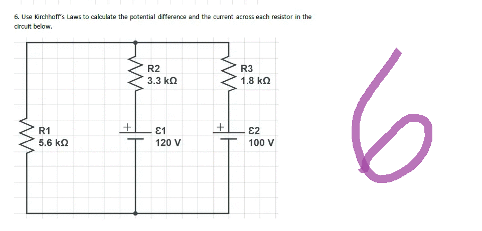 6. Use Kirchhoff's Laws to calculate the potential difference and the current across each resistor in the
circuit below.
R3
1.8 ΚΩ
ww
R1
5.6 ΚΩ
www
+
R2
3.3 ΚΩ
81
120 V
+
82
100 V
6