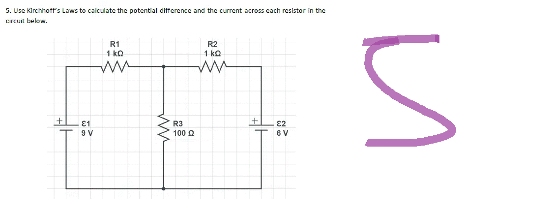 5. Use Kirchhoff's Laws to calculate the potential difference and the current across each resistor in the
circuit below.
R1
R2
1 ΚΩ
1 ΚΩ
ww
ES
+
+
€1
R3
€2
9 V
100 £2
6 V