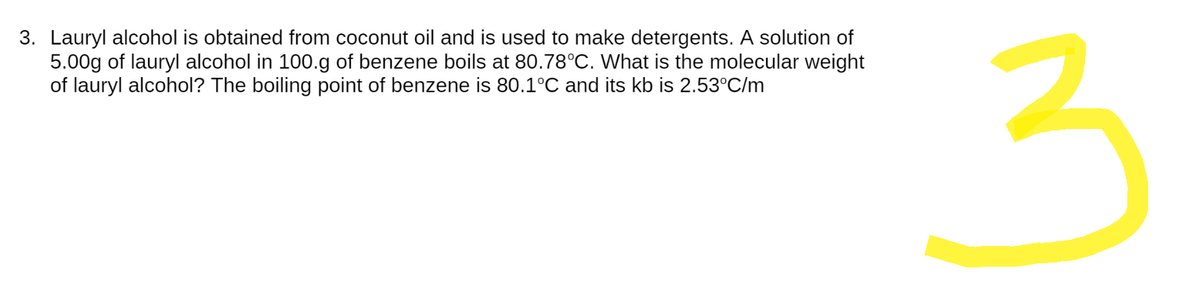 3. Lauryl alcohol is obtained from coconut oil and is used to make detergents. A solution of
5.00g of lauryl alcohol in 100.g of benzene boils at 80.78°C. What is the molecular weight
of lauryl alcohol? The boiling point of benzene is 80.1°C and its kb is 2.53°C/m
3