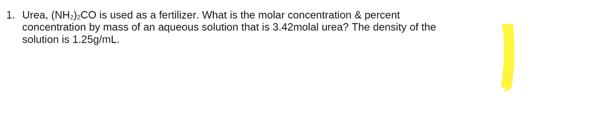1. Urea, (NH₂)2CO is used as a fertilizer. What is the molar concentration & percent
concentration by mass of an aqueous solution that is 3.42molal urea? The density of the
solution is 1.25g/mL.