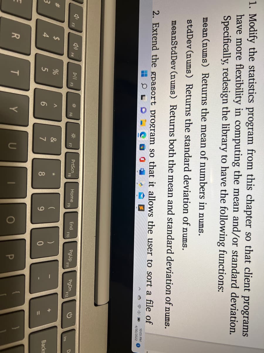 1. Modify the statistics program from this chapter so that client programs
have more flexibility in computing the mean and/or standard deviation.
Specifically, redesign the library to have the following functions:
mean (nums) Returns the mean of numbers in nums.
stdDev (nums) Returns the standard deviation of nums.
meanStdDev (nums) Returns both the mean and standard deviation of nums.
2. Extend the gpasort program so that it allows the user to sort a file of
10:05 PM
4/30/2022
1
*
PrtScn
Home
End
PgUp F11
PgDn
F3
#
E
54
$
R
F4
DII
%
5
T
FS
A
F6
Y
87
&
U
F8
*
8
F9
9
O
F10
)
P
F12
+
G
D
Backs
Ins