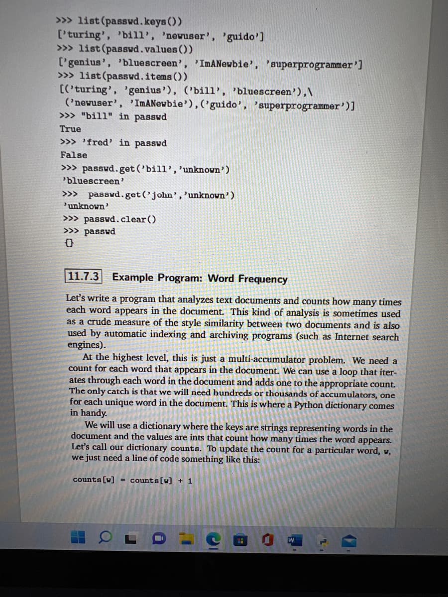 >>> list (passwd.keys())
['turing', 'bill', 'newuser', 'guido']
>>> list (passwd.values())
['genius', 'bluescreen', 'ImANewbie', 'superprogrammer']
>>> list (passwd.items())
[('turing', 'genius'), ('bill', 'bluescreen'),\
('newuser', 'ImANewbie'), ('guido', 'superprogrammer')]
>>> "bill" in passwd
True
>>> 'fred' in passwd
False
>>> passwd.get('bill', 'unknown')
'bluescreen'
>>> passwd.get('john', 'unknown')
unknown'
>>> passwd.clear()
>>> passwd
11.7.3 Example Program: Word Frequency
Let's write a program that analyzes text documents and counts how many times
each word appears in the document. This kind of analysis is sometimes used
as a crude measure of the style similarity between two documents and is also
used by automatic indexing and archiving programs (such as Internet search
engines).
At the highest level, this is just a multi-accumulator problem. We need a
count for each word that appears in the document. We can use a loop that iter-
ates through each word in the document and adds one to the appropriate count.
The only catch is that we will need hundreds or thousands of accumulators, one
for each unique word in the document. This is where a Python dictionary comes
in handy.
We will use a dictionary where the keys are strings representing words in the
document and the values are ints that count how many times the word appears.
Let's call our dictionary counts. To update the count for a particular word, w,
we just need a line of code something like this:
counts [w]
= counts [w] + 1
W
Q
1
1