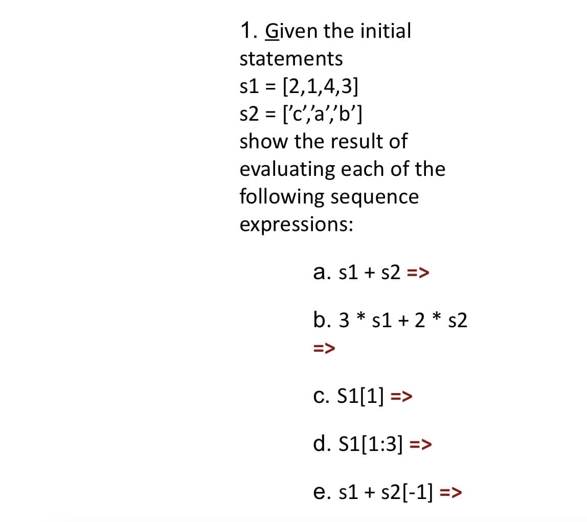 1. Given the initial
statements
s1 = [2,1,4,3]
s2 = ['c', 'a','b']
show the result of
evaluating each of the
following sequence
expressions:
a. s1 s2 =>
b. 3* s1 + 2 * s2
=>
c. S1[1] =>
d. S1[1:3] =>
e. s1 s2[-1] =>
