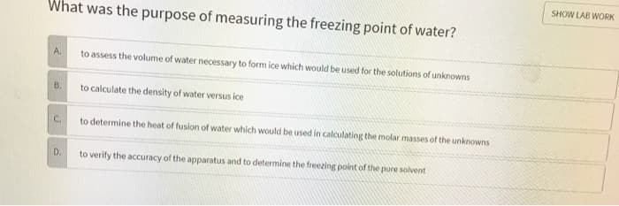 What was the purpose of measuring the freezing point of water?
A.
B.
C.
D.
to assess the volume of water necessary to form ice which would be used for the solutions of unknowns
to calculate the density of water versus ice
to determine the heat of fusion of water which would be used in calculating the molar masses of the unknowns
to verify the accuracy of the apparatus and to determine the freezing point of the pure solvent
SHOW LAB WORK