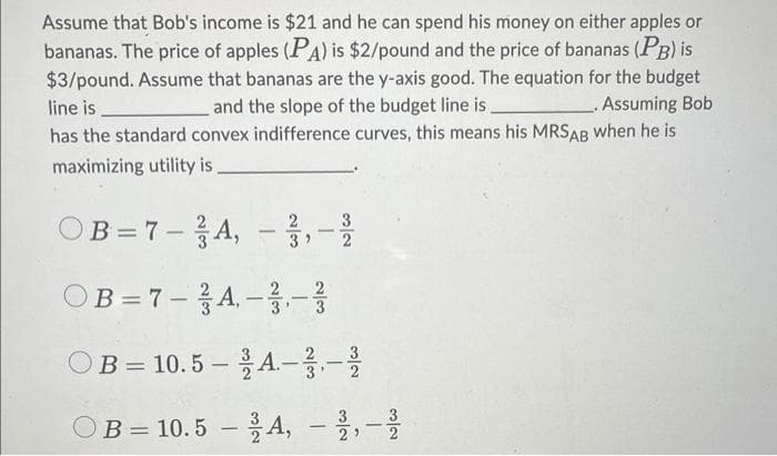 Assume that Bob's income is $21 and he can spend his money on either apples or
bananas. The price of apples (PA) is $2/pound and the price of bananas (PB) is
$3/pound. Assume that bananas are the y-axis good. The equation for the budget
line is
and the slope of the budget line is
Assuming Bob
has the standard convex indifference curves, this means his MRSAB when he is
maximizing utility is
OB=7-A,
-
-A, -3, -2
ته
OB=7-A-3-7/
=
32
OB 10.5-A.-.-.
OB 10.5A, –
-
N/W
|