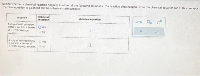 Decide whether a chemical reaction happens in either of the following situations. If a reaction does happen, write the chemical equation for it. Be sure your
chemical equation is balanced and has physical state symbols.
situation
chemical
reaction?
A strip of solid palladium
metal is put into a beaker Oves
of 0.070M Pb(NO₂)
solution
O no
A strip of solid lead metal
is put into a beaker of
0.059M PANO), solution.
O yes
no
chemical equation
0
0
0-0
0 0.⁰