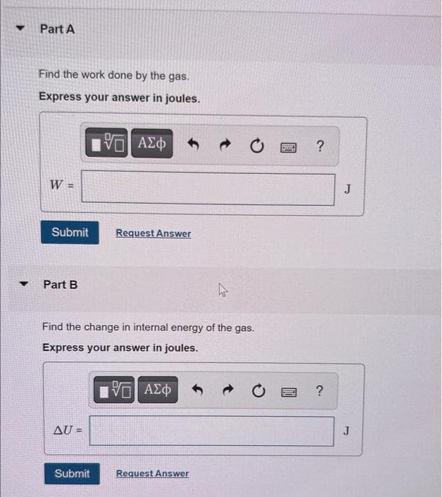 ▼
Part A
Find the work done by the gas.
Express your answer in joules.
W =
Submit
Part B
AU =
195] ΑΣΦ
Find the change in internal energy of the gas.
Express your answer in joules.
Submit
Request Answer
—| ΑΣΦ
Request Answer
www. ?
?
J
J