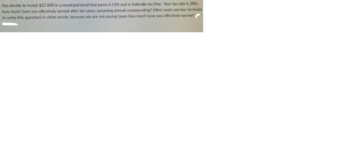 You decide to invest $27,000 in a municipal bond that earns 6.15% and is federally tax free. Your tax rate is 28%,
how much have you effectively earned after ten years, assuming annual compounding? (Hint: must use two formulas
to solve this question) In other words, because you are not paying taxes how much have you effectively earned?
