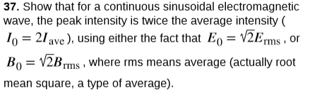 37. Show that for a continuous sinusoidal electromagnetic
wave, the peak intensity is twice the average intensity (
1o = 21 ave ), using either the fact that E, = V2Erms , or
Bo = V2Brms , where rms means average (actually root
mean square, a type of average).
rms·
