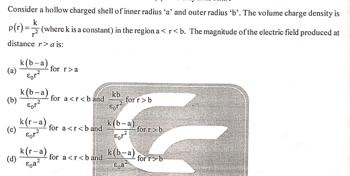 Consider a hollow charged shell of inner radius 'a' and outer radius 'b'. The volume charge density is
k
P(r) = (where k is a constant) in the region a < r<b. The magnitude of the electric field produced at
distance r>a is:
k(b-a)
(a)
for r>a
k (b-a)
(b)
Egr?
kb
for r>b
for a <r<b and
k(r-a)
(c)
for a<r<b and
k (b-a)
for r>b
k(b-a) forr>b-
k(r-a)
(d)
Ega?
for a <r<b and
2
for r>b
E,a
