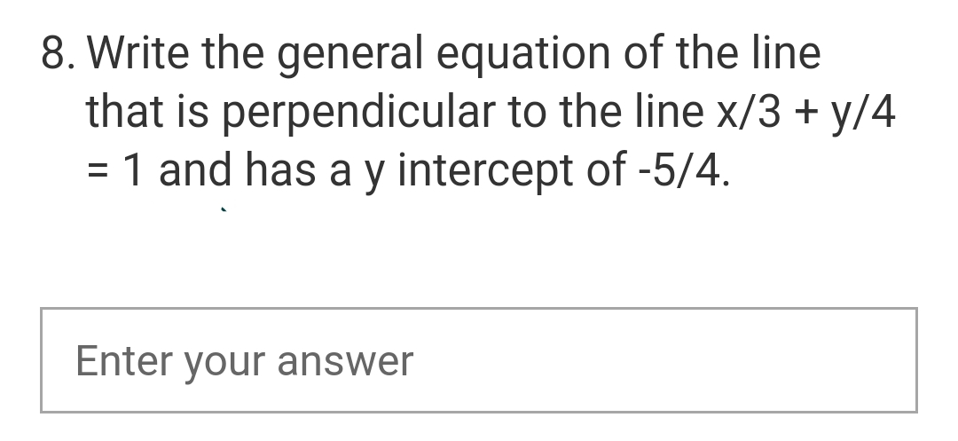 8. Write the general equation of the line
that is perpendicular to the line x/3 + y/4
= 1 and has a y intercept of -5/4.
Enter your answer