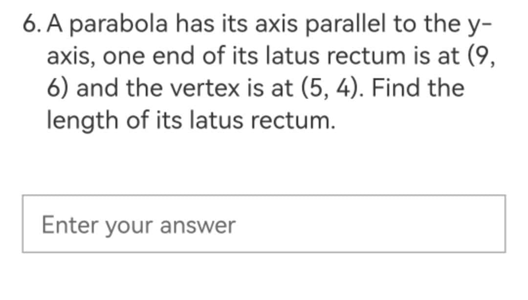 6. A parabola has its axis parallel to the y-
axis, one end of its latus rectum is at (9,
6) and the vertex is at (5, 4). Find the
length of its latus rectum.
Enter your answer