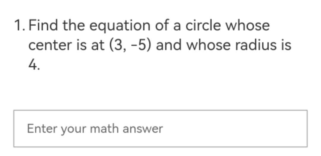 1. Find the equation of a circle whose
center is at (3, -5) and whose radius is
4.
Enter your math answer