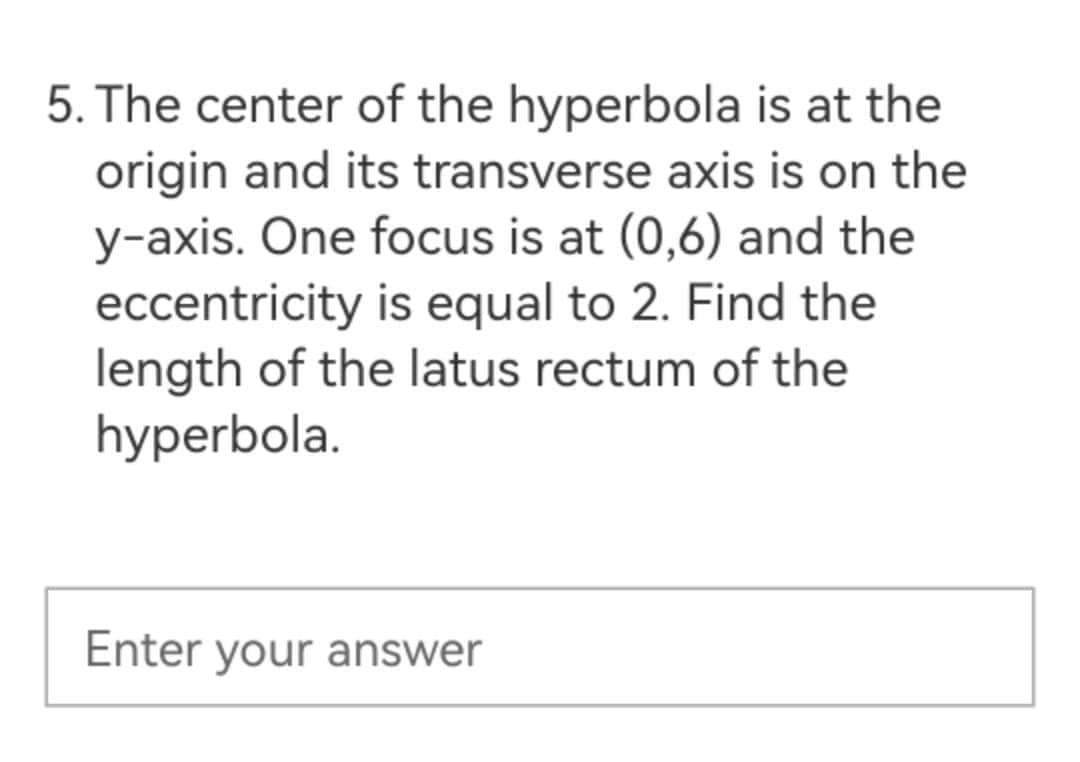 5. The center of the hyperbola is at the
origin and its transverse axis is on the
y-axis. One focus is at (0,6) and the
eccentricity is equal to 2. Find the
length of the latus rectum of the
hyperbola.
Enter your answer