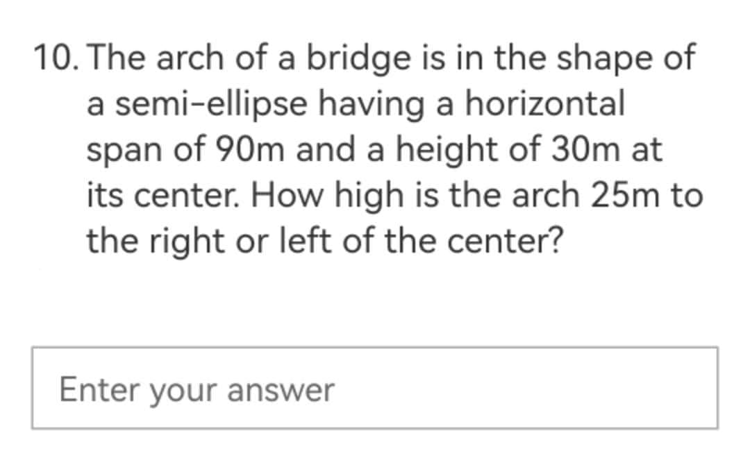 10. The arch of a bridge is in the shape of
a semi-ellipse having a horizontal
span of 90m and a height of 30m at
its center. How high is the arch 25m to
the right or left of the center?
Enter your answer
