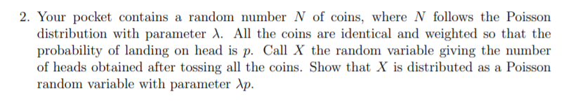2. Your pocket contains a random number N of coins, where N follows the Poisson
distribution with parameter A. All the coins are identical and weighted so that the
probability of landing on head is p. Call X the random variable giving the number
of heads obtained after tossing all the coins. Show that X is distributed as a Poisson
random variable with parameter Xp.
