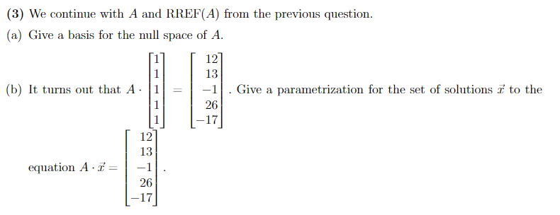 (3) We continue with A and RREF(A) from the previous question.
(a) Give a basis for the null space of A.
12
1
13
-1|. Give a parametrization for the set of solutions i to the
26
(b) It turns out that A 1
-17
12
13
equation A · 7 =
-1
26
-17
