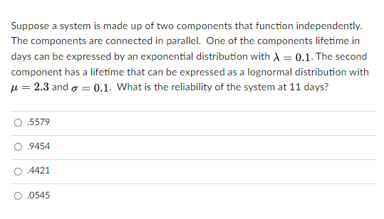 Suppose a system is made up of two components that function independently.
The components are connected in parallel. One of the components lifetime in
days can be expressed by an exponential distribution with A = 0.1. The second
component has a lifetime that can be expressed as a lognormal distribution with
u = 2.3 and o = 0.1. What is the reliability of the system at 11 days?
.5579
.9454
.4421
.0545
