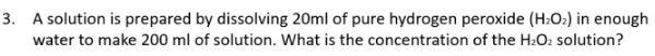 3. A solution is prepared by dissolving 20ml of pure hydrogen peroxide (H:O:) in enough
water to make 200 ml of solution. What is the concentration of the H:O2 solution?
