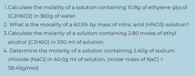1.Calculate the molality of a solution containing 10.8g of ethylene glycol
(C2H6O2) in 360g of water.
2. What is the morality of a 60.5% by mass of nitric acid (HNO3) solution?
3.Calculate the molarity of a solution containing 2.80 moles of ethyl
alcohol (C2H60) in 500 ml of solution.
4. Determine the molarity of a solution containing 2.40g of sodium
chloride (NaCl) in 40.0g ml of solution. (molar mass of NaCl =
58.45g/mol)

