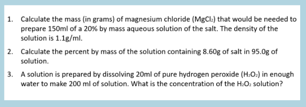 | 1. Calculate the mass (in grams) of magnesium chloride (MgCl:) that would be needed to
prepare 150ml of a 20% by mass aqueous solution of the salt. The density of the
solution is 1.1g/ml.
| 2. Calculate the percent by mass of the solution containing 8.60g of salt in 95.0g of
solution.
3. A solution is prepared by dissolving 20ml of pure hydrogen peroxide (H:O:) in enough
water to make 200 ml of solution. What is the concentration of the H:O2 solution?
