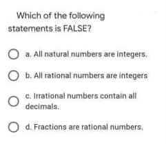 Which of the following
statements is FALSE?
a. All natural numbers are integers.
O b. All rational numbers are integers
c. Irrational numbers contain all
decimals.
d. Fractions are rational numbers.
