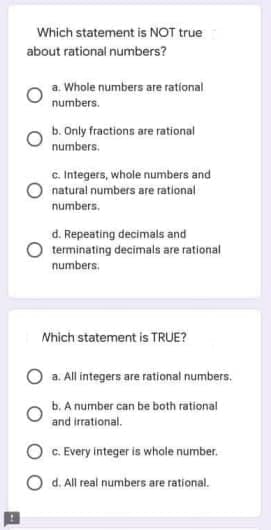 Which statement is NOT true
about rational numbers?
a. Whole numbers are rational
numbers.
b. Only fractions are rational
numbers.
c. Integers, whole numbers and
natural numbers are rational
numbers.
d. Repeating decimals and
terminating decimals are rational
numbers.
Nhich statement is TRUE?
a. All integers are rational numbers.
b. A number can be both rational
and irrational.
C. Every integer is whale number.
O d. All real numbers are rational.

