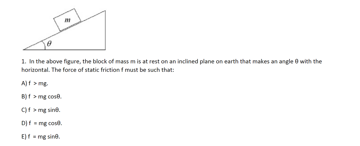 1. In the above figure, the block of mass m is at rest on an inclined plane on earth that makes an angle 0 with the
horizontal. The force of static friction f must be such that:
A) f > mg.
B) f > mg cose.
C) f > mg sine.
D) f = mg cose.
E) f = mg sin0.
